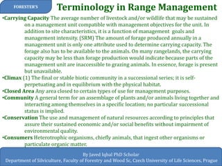 Terminology in Range Management 
FORESTER’S 
By Javed Iqbal PhD Scholar 
Department of Silviculture, Faculty of Forestry and Wood Sc, Czech University of Life Sciences, Prague 
•Carrying Capacity The average number of livestock and/or wildlife that may be sustained on a management unit compatible with management objectives for the unit. In addition to site characteristics, it is a function of management goals and management intensity. (SRM) The amount of forage produced annually in a management unit is only one attribute used to determine carrying capacity. The forage also has to be available to the animals. On many rangelands, the carrying capacity may be less than forage production would indicate because parts of the management unit are inaccessible to grazing animals. In essence, forage is present but unavailable. 
•Climax (1) The final or stable biotic community in a successional series; it is self- perpetuating and in equilibrium with the physical habitat. 
•Closed Area Any area closed to certain types of use for management purposes. 
•Community A general term for an assemblage of plants and/or animals living together and interacting among themselves in a specific location; no particular successional status is implied. 
•Conservation The use and management of natural resources according to principles that assure their sustained economic and/or social benefits without impairment of environmental quality. 
•Consumers Heterotrophic organisms, chiefly animals, that ingest other organisms or particulate organic matter.  