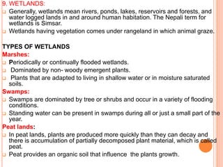 9. WETLANDS:
 Generally, wetlands mean rivers, ponds, lakes, reservoirs and forests, and
water logged lands in and around human habitation. The Nepali term for
wetlands is Simsar.
 Wetlands having vegetation comes under rangeland in which animal graze.
TYPES OF WETLANDS
Marshes:
 Periodically or continually flooded wetlands.
 Dominated by non- woody emergent plants.
 Plants that are adapted to living in shallow water or in moisture saturated
soils.
Swamps:
 Swamps are dominated by tree or shrubs and occur in a variety of flooding
conditions.
 Standing water can be present in swamps during all or just a small part of the
year.
Peat lands:
 In peat lands, plants are produced more quickly than they can decay and
there is accumulation of partially decomposed plant material, which is called
peat.
 Peat provides an organic soil that influence the plants growth.
 