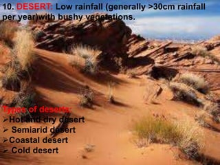 10. DESERT: Low rainfall (generally >30cm rainfall
per year)with bushy vegetations.
Types of deserts:
Hot and dry desert
 Semiarid desert
Coastal desert
 Cold desert
 