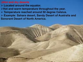 Hot and dry deserts
 Located around the equator.
Hot and warm temperature throughout the year.
 Temperature reached around 50 degree Celsius.
 Example: Sahara desert, Sandy Desert of Australia and
Sonorant Desert of North America.
 