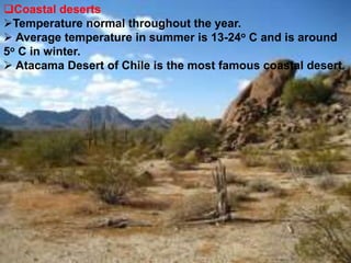 Coastal deserts
Temperature normal throughout the year.
 Average temperature in summer is 13-24o C and is around
5o C in winter.
 Atacama Desert of Chile is the most famous coastal desert.
 