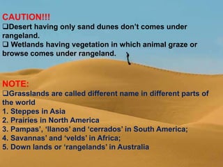 CAUTION!!!
Desert having only sand dunes don’t comes under
rangeland.
 Wetlands having vegetation in which animal graze or
browse comes under rangeland.
NOTE:
Grasslands are called different name in different parts of
the world
1. Steppes in Asia
2. Prairies in North America
3. Pampas’, ‘llanos’ and ‘cerrados’ in South America;
4. Savannas’ and ‘velds’ in Africa;
5. Down lands or ‘rangelands’ in Australia
 