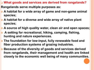  What goods and services are derived from rangelands?
Rangelands serve multiple purposes as:
 A habitat for a wide array of game and non-game animal
species;
 A habitat for a diverse and wide array of native plant
species;
 A source of high quality water, clean air and open spaces;
 A setting for recreational, hiking, camping, fishing,
hunting and nature experiences.
 The foundation for low-input, fully renewable food and
fiber production systems of grazing industries.
 Because of the diversity of goods and services derived
from rangelands, their management and health are linked
closely to the economic well being of many communities.
 