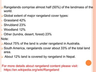  Rangelands comprise almost half (50%) of the landmass of the
world.
 Global extent of major rangeland cover types:
 Grassland 42%
 Shrubland 23%
 Woodland 12%
 Other (tundra, desert, forest) 23%
Note:
 About 75% of the land is under rangeland in Australia.
 South America, rangelands cover about 33% of the total land
area.
 About 12% land is covered by rangeland in Nepal.
For more details about rangeland content please visit:
https://en.wikipedia.org/wiki/Rangeland
 