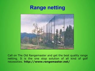 Range netting
Call on The Old Rangemaster and get the best quality range
netting. It is the one stop solution of all kind of golf
necessities. http://www.rangemaster.net/
 