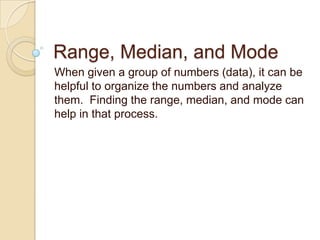 Range, Median, and Mode When given a group of numbers (data), it can be helpful to organize the numbers and analyze them.  Finding the range, median, and mode can help in that process. 
