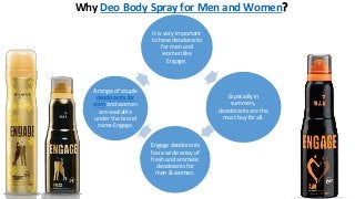 Why Deo Body Spray for Men and Women?
It is very important
to have deodorants
for men and
women like
Engage.
Especially in
summers,
deodorants are the
must buy for all.
Engage deodorants
has a wide array of
fresh and aromatic
deodorants for
men & women.
A range of couple
deodorants for
men and women
are available
under the brand
name Engage.
 
