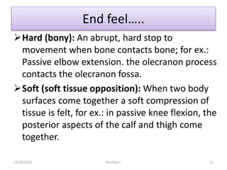 End feel…..
Hard (bony): An abrupt, hard stop to
movement when bone contacts bone; for ex.:
Passive elbow extension. the olecranon process
contacts the olecranon fossa.
Soft (soft tissue opposition): When two body
surfaces come together a soft compression of
tissue is felt, for ex.: in passive knee flexion, the
posterior aspects of the calf and thigh come
together.
12/29/2022 Dechasa I. 11
 