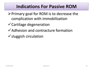 Indications For Passive ROM
Primary goal for ROM is to decrease the
complication with immobilization
Cartilage degeneration
Adhesion and contracture formation
sluggish circulation
12/29/2022 Dechasa I. 16
 