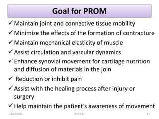 Goal for PROM
Maintain joint and connective tissue mobility
Minimize the effects of the formation of contracture
Maintain mechanical elasticity of muscle
Assist circulation and vascular dynamics
Enhance synovial movement for cartilage nutrition
and diffusion of materials in the join
 Reduction or inhibit pain
Assist with the healing process after injury or
surgery
Help maintain the patient’s awareness of movement
12/29/2022 Dechasa I. 17
 