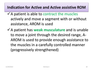 Indication for Active and Active assistive ROM
A patient is able to contract the muscles
actively and move a segment with or without
assistance, AROM is used
A patient has weak musculature and is unable
to move a joint through the desired range, A-
AROM is used to provide enough assistance to
the muscles in a carefully controlled manner
(progressively strengthened)
12/29/2022 Dechasa I. 18
 