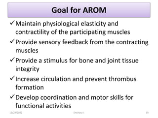 Goal for AROM
Maintain physiological elasticity and
contractility of the participating muscles
Provide sensory feedback from the contracting
muscles
Provide a stimulus for bone and joint tissue
integrity
Increase circulation and prevent thrombus
formation
Develop coordination and motor skills for
functional activities
12/29/2022 Dechasa I. 19
 