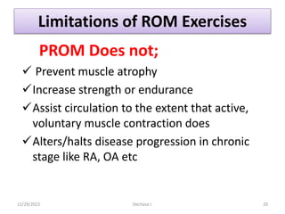 Limitations of ROM Exercises
PROM Does not;
 Prevent muscle atrophy
Increase strength or endurance
Assist circulation to the extent that active,
voluntary muscle contraction does
Alters/halts disease progression in chronic
stage like RA, OA etc
12/29/2022 Dechasa I. 20
 