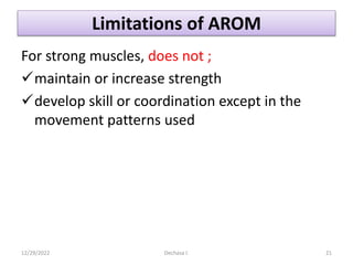 Limitations of AROM
For strong muscles, does not ;
maintain or increase strength
develop skill or coordination except in the
movement patterns used
12/29/2022 Dechasa I. 21
 