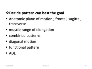 Decide pattern can best the goal
 Anatomic plane of motion ; frontal, sagittal,
transverse
 muscle range of elongation
 combined patterns
 diagonal motion
 functional pattern
 ADL
12/29/2022 Dechasa I. 24
 
