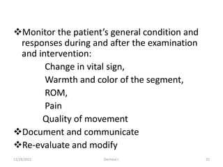 Monitor the patient’s general condition and
responses during and after the examination
and intervention:
Change in vital sign,
Warmth and color of the segment,
ROM,
Pain
Quality of movement
Document and communicate
Re-evaluate and modify
12/29/2022 Dechasa I. 25
 