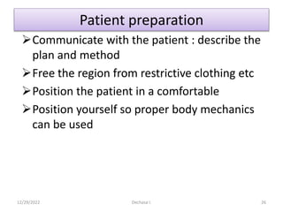 Patient preparation
Communicate with the patient : describe the
plan and method
Free the region from restrictive clothing etc
Position the patient in a comfortable
Position yourself so proper body mechanics
can be used
12/29/2022 Dechasa I. 26
 