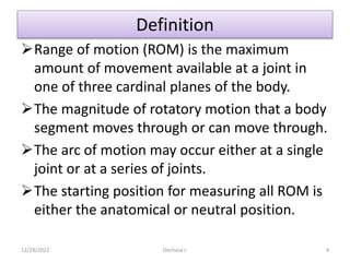 Definition
Range of motion (ROM) is the maximum
amount of movement available at a joint in
one of three cardinal planes of the body.
The magnitude of rotatory motion that a body
segment moves through or can move through.
The arc of motion may occur either at a single
joint or at a series of joints.
The starting position for measuring all ROM is
either the anatomical or neutral position.
12/29/2022 Dechasa I. 4
 