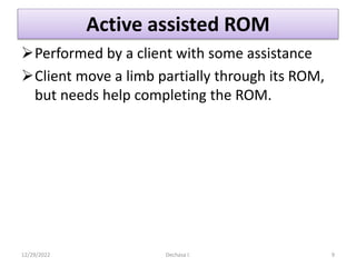 Active assisted ROM
Performed by a client with some assistance
Client move a limb partially through its ROM,
but needs help completing the ROM.
12/29/2022 Dechasa I. 9
 