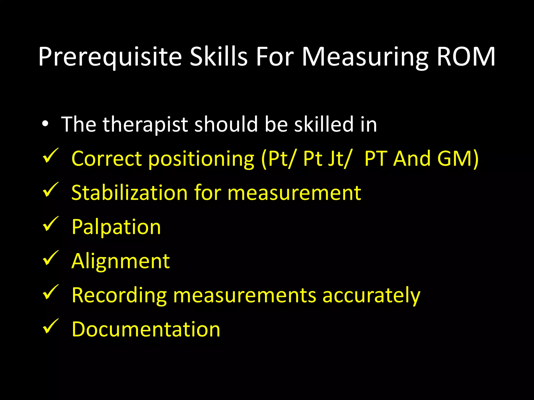 Prerequisite Skills For Measuring ROM
• The therapist should be skilled in
 Correct positioning (Pt/ Pt Jt/ PT And GM)
 Stabilization for measurement
 Palpation
 Alignment
 Recording measurements accurately
 Documentation
 