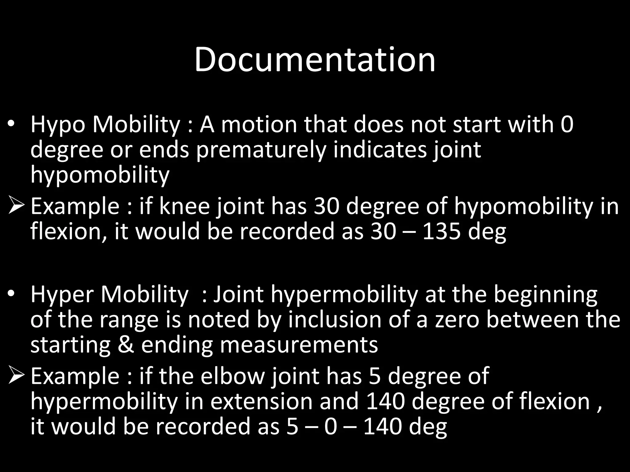 Documentation
• Hypo Mobility : A motion that does not start with 0
degree or ends prematurely indicates joint
hypomobility
Example : if knee joint has 30 degree of hypomobility in
flexion, it would be recorded as 30 – 135 deg
• Hyper Mobility : Joint hypermobility at the beginning
of the range is noted by inclusion of a zero between the
starting & ending measurements
Example : if the elbow joint has 5 degree of
hypermobility in extension and 140 degree of flexion ,
it would be recorded as 5 – 0 – 140 deg
 