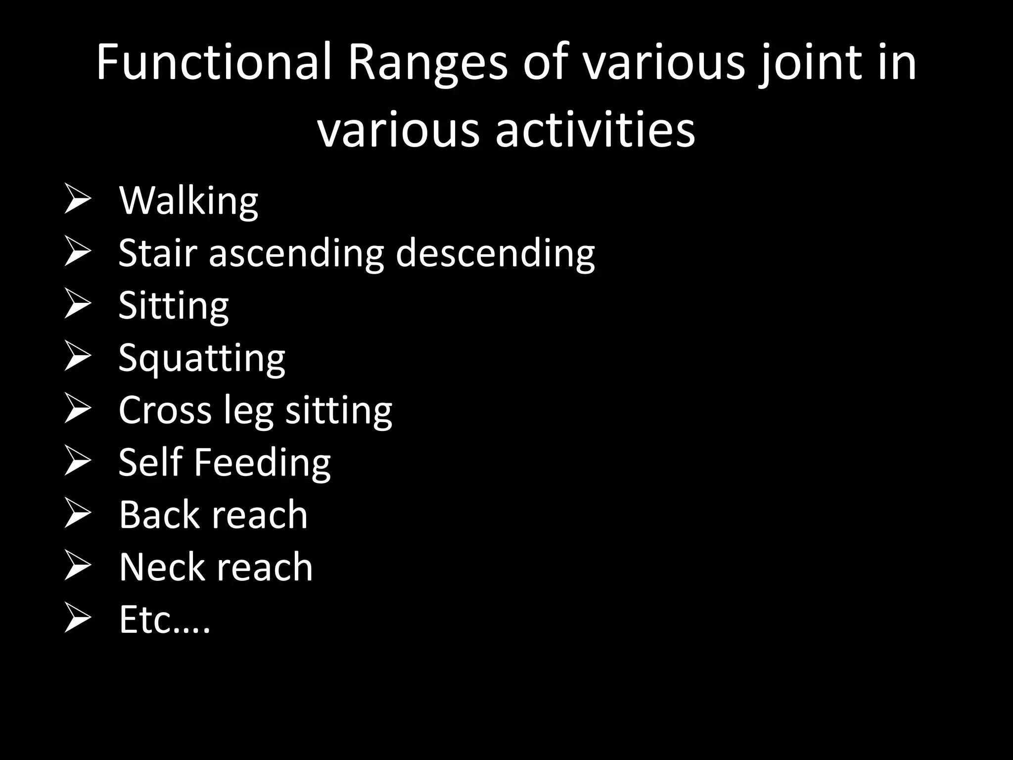 Functional Ranges of various joint in
various activities
 Walking
 Stair ascending descending
 Sitting
 Squatting
 Cross leg sitting
 Self Feeding
 Back reach
 Neck reach
 Etc….
 