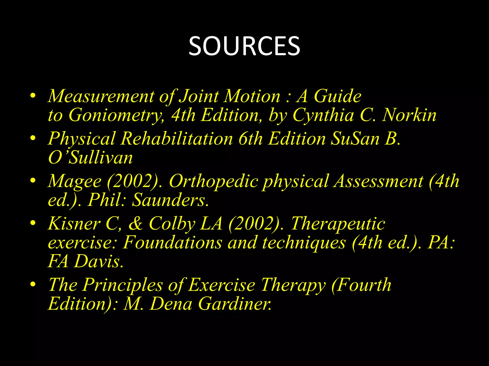 SOURCES
• Measurement of Joint Motion : A Guide
to Goniometry, 4th Edition, by Cynthia C. Norkin
• Physical Rehabilitation 6th Edition SuSan B.
O’Sullivan
• Magee (2002). Orthopedic physical Assessment (4th
ed.). Phil: Saunders.
• Kisner C, & Colby LA (2002). Therapeutic
exercise: Foundations and techniques (4th ed.). PA:
FA Davis.
• The Principles of Exercise Therapy (Fourth
Edition): M. Dena Gardiner.
 