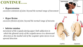 CONTINUE…..
▪ Hyperextension
excessive extension of joint, beyond the normal range of movement
▪ Hyper flexion
excessive flexion of joint, beyond the normal range of movement
▪ Inferior rotation
movement of the scapula during upper limb adduction in
which the glenoid cavity of the scapula moves in a downward
direction as the medial end of the scapular spine moves in an
upward direction
 