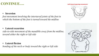 CONTINUE….
▪ Inversion
foot movement involving the intertarsal joints of the foot in
which the bottom of the foot is turned toward the midline
▪ Lateral excursion
side-to-side movement of the mandible away from the midline,
toward either the right or left side
▪ Lateral flexion
bending of the neck or body toward the right or left side
 