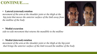 CONTINUE…..
▪ Lateral (external) rotation
movement of the arm at the shoulder joint or the thigh at the
hip joint that moves the anterior surface of the limb away from
the midline of the body
▪ Medial excursion
side-to-side movement that returns the mandible to the midline
▪ Medial (internal) rotation
movement of the arm at the shoulder joint or the thigh at the hip joint
that brings the anterior surface of the limb toward the midline of the body
 