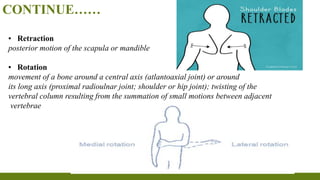 CONTINUE……
▪ Retraction
posterior motion of the scapula or mandible
▪ Rotation
movement of a bone around a central axis (atlantoaxial joint) or around
its long axis (proximal radioulnar joint; shoulder or hip joint); twisting of the
vertebral column resulting from the summation of small motions between adjacent
vertebrae
 
