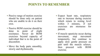 POINTS TO REMEMBER
▪ Passive range of motion exercise
should be done only on patient
who are unable to do it on their
own.
▪ Passive ROM exercise should be
done to point of slight
resistance. Never do ROM
exercises beyond capacity of
individual that is to the point of
discomfort.
▪ Move the body parts smoothly,
slowly and rhythmically.
▪ Expect heart rate, respiratory
rate to increase during exercise
which return to resting level
within 3 minutes, if not
exercises are strenuous for
patient.
▪ If muscle spasticity occur during
movement, stop movement
temporarily, but continue to
apply slow gentle pressure on
part until the muscle relaxes,
then proceed with ROM
exercise.
▪
 