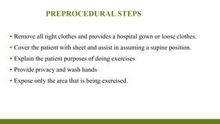 PREPROCEDURAL STEPS
▪ Remove all tight clothes and provides a hospital gown or loose clothes.
▪ Cover the patient with sheet and assist in assuming a supine position.
▪ Explain the patient purposes of doing exercises
▪ Provide privacy and wash hands
▪ Expose only the area that is being exercised.
 
