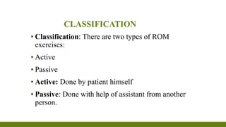 CLASSIFICATION
▪ Classification: There are two types of ROM
exercises:
▪ Active
▪ Passive
▪ Active: Done by patient himself
▪ Passive: Done with help of assistant from another
person.
 