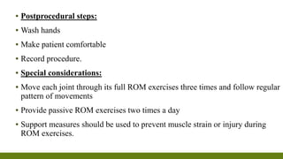 ▪ Postprocedural steps:
▪ Wash hands
▪ Make patient comfortable
▪ Record procedure.
▪ Special considerations:
▪ Move each joint through its full ROM exercises three times and follow regular
pattern of movements
▪ Provide passive ROM exercises two times a day
▪ Support measures should be used to prevent muscle strain or injury during
ROM exercises.
 