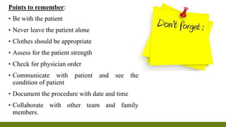 Points to remember:
▪ Be with the patient
▪ Never leave the patient alone
▪ Clothes should be appropriate
▪ Assess for the patient strength
▪ Check for physician order
▪ Communicate with patient and see the
condition of patient
▪ Document the procedure with date and time
▪ Collaborate with other team and family
members.
 