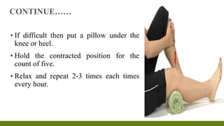 ▪ If difficult then put a pillow under the
knee or heel.
▪ Hold the contracted position for the
count of five.
▪ Relax and repeat 2-3 times each times
every hour.
CONTINUE……
 
