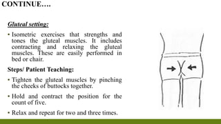 Gluteal setting:
▪ Isometric exercises that strengths and
tones the gluteal muscles. It includes
contracting and relaxing the gluteal
muscles. These are easily performed in
bed or chair.
Steps/ Patient Teaching:
▪ Tighten the gluteal muscles by pinching
the cheeks of buttocks together.
▪ Hold and contract the position for the
count of five.
▪ Relax and repeat for two and three times.
CONTINUE….
 