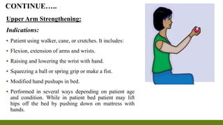 Upper Arm Strengthening:
Indications:
▪ Patient using walker, cane, or crutches. It includes:
▪ Flexion, extension of arms and wrists.
▪ Raising and lowering the wrist with hand.
▪ Squeezing a ball or spring grip or make a fist.
▪ Modified hand pushups in bed.
▪ Performed in several ways depending on patient age
and condition. While in patient bed patient may lift
hips off the bed by pushing down on mattress with
hands.
CONTINUE…..
 