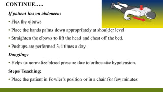 If patient lies on abdomen:
▪ Flex the elbows
▪ Place the hands palms down appropriately at shoulder level
▪ Straighten the elbows to lift the head and chest off the bed.
▪ Pushups are performed 3-4 times a day.
Dangling:
▪ Helps to normalize blood pressure due to orthostatic hypotension.
Steps/ Teaching:
▪ Place the patient in Fowler’s position or in a chair for few minutes
CONTINUE…..
 