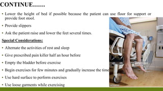 ▪ Lower the height of bed if possible because the patient can use floor for support or
provide foot stool.
▪ Provide slippers
▪ Ask the patient raise and lower the feet several times.
Special Considerations:
▪ Alternate the activities of rest and sleep
▪ Give prescribed pain killer half an hour before
▪ Empty the bladder before exercise
▪ Begin exercises for few minutes and gradually increase the time
▪ Use hard surface to perform exercises
▪ Use loose garments while exercising
CONTINUE……
 