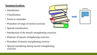 Summarization:
▪ Introduction
▪ Classification
▪ Points to remember
▪ Procedure of range of motion exercises
▪ Special consideration
▪ Introduction of the muscle strengthening exercises
▪ Purposes of muscle strengthening exercises
▪ Procedure of muscle strengthening exercise
▪ Special considering during muscle strengthening
exercises
 
