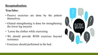 Recaptualization:
True/false:
▪ Passive exercises are done by the patient
themselves.
▪ Gluteal strengthening is done for strengthening
the lower leg muscles
▪ `Loose the clothes while exercising
▪ We should provide ROM exercises beyond
resistance
▪ Exercises should performed in the bed.
 