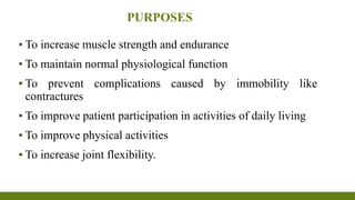 PURPOSES
▪ To increase muscle strength and endurance
▪ To maintain normal physiological function
▪ To prevent complications caused by immobility like
contractures
▪ To improve patient participation in activities of daily living
▪ To improve physical activities
▪ To increase joint flexibility.
 