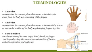 TERMINOLOGIES
▪ Abduction
movement in the coronal plane that moves a limb laterally
away from the body e.g- spreading of the fingers
▪ Adduction
movement in the coronal plane that moves a limb medially toward
or across the midline of the body e.g- bringing fingers together
▪ Circumduction
circular motion of the arm, thigh, hand, thumb, or finger
that is produced by the sequential combination of flexion,
abduction,xtension, and adduction
 