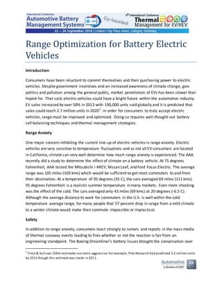 Range Optimization for Battery Electric
Vehicles
Introduction
Consumers have been reluctant to commit themselves and their purchasing power to electric
vehicles. Despite government incentives and an increased awareness of climate change, geo-
politics and pollution among the general public, market penetration of EVs has been slower than
hoped for. That said, electric vehicles could have a bright future within the automotive industry.
EV sales increased by over 58% in 2013 with 190,000 units sold globally and it is predicted that
sales could reach 2.7 million units in 20201
. In order for consumers to truly accept electric
vehicles, range must be improved and optimized. Doing so requires well-thought-out battery
cell balancing techniques and thermal management strategies.
Range Anxiety
One major concern inhibiting the current line-up of electric vehicles is range anxiety. Electric
vehicles are very sensitive to temperature fluctuations and as not all EV consumers are located
in California, climate can very well determine how much range anxiety is experienced. The AAA
recently did a study to determine the effect of climate on a battery vehicle. At 75 degrees
Fahrenheit, AAA tested the Mitsubishi i-MiEV, Nissan Leaf, and Ford Focus Electric. The average
range was 105 miles (169 kms) which would be sufficient to get most commuters to and from
their destination. At a temperature of 95 degrees (35 C), the cars averaged 69 miles (111 kms).
95 degrees Fahrenheit is a realistic summer temperature in many markets. Even more shocking
was the effect of the cold. The cars averaged only 43 miles (69 kms) at 20 degrees (-6.5 C).
Although the average distance to work for commuters in the U.S. is well within the cold
temperature average range, for many people that 57 percent drop in range from a mild climate
to a winter climate would make their commute impossible or impractical.
Safety
In addition to range anxiety, consumers react strongly to rumors and reports in the mass media
of thermal runaway events leading to fires whether or not the reaction is fair from an
engineering standpoint. The Boeing Dreamliner’s battery issues brought the conversation over
1
Frost & Sullivan.Other estimates are more aggressive.For example, Pike Research had predicted 3.2 million units
by 2015 though this estimate was made in 2011.
 