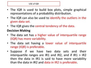 • The IQR is used to build box plots, simple graphical
representations of a probability distribution.
• The IQR can also be used to identify the outliers in the
given data set.
• The IQR gives the central tendency of the data.
Decision Making
• The data set has a higher value of interquartile range
(IQR) has more variability.
• The data set having a lower value of interquartile
range (IQR) is preferable.
• Suppose if we have two data sets and their
interquartile ranges are IR1 and IR2, and if IR1 > IR2
then the data in IR1 is said to have more variability
than the data in IR2 and data in IR2 is preferable.
USE of IQR
 