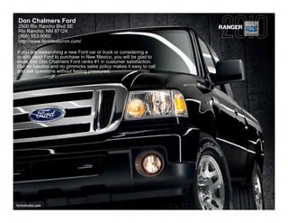 Don Chalmers Ford
 2500 Rio Rancho Blvd SE                                            RANGER
 Rio Rancho, NM 87124
 (866) 553-9060
 http://www.forddealernm.com/

If you are researching a new Ford car or truck or considering a
quality used Ford to purchase in New Mexico, you will be glad to
know that Don Chalmers Ford ranks #1 in customer satisfaction.
Our no hassles and no gimmicks sales policy makes it easy to call
and ask questions without feeling pressured.




fordvehicles.com
 