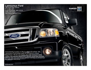 Lamoureux Ford
366 East Main Street
P.O. Box 691                                                 RANGER
East Brookfield, MA 01515
(888) 608-0042
http://www.lamford.com/




Conveniently located on Rte 9 in East Brookfield, MA,
Lamoureux Ford prides itself on providing a unique
experience. We do not employ any high-pressure sales
tactics. Our service department delivers what they promise
and our new and pre-owned vehicle inventory is unmatched
for selection and price.


fordvehicles.com
 