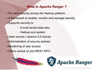 What Is Apache Ranger ?
● For data security across the Hadoop platform
● A framework to enable, monitor and manage security
● Supports security in
– A multi tenant data lake
– Hadoop eco system
● Open source / Apache 2.0 license
● Administration of security policies
● Monitoring of user access
● Offers central UI and REST API's
 